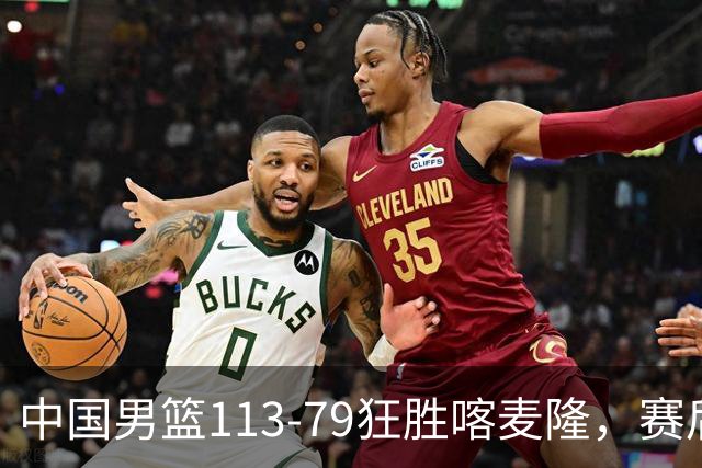 中国男篮113-79狂胜喀麦隆，赛后球员表现评分：3满分4耀眼 3合格