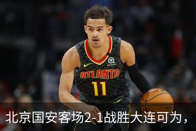 北京国安客场2-1战胜大连可为，晋级足协杯八强