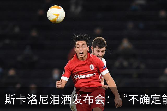 斯卡洛尼泪洒发布会：“不确定能否继续” 将履行合同至年底