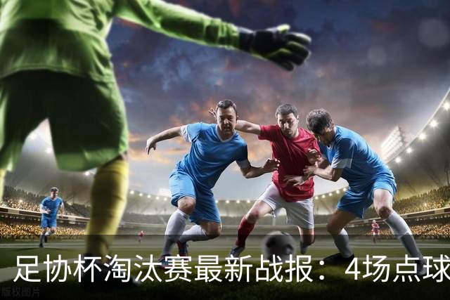 足协杯淘汰赛最新战报：4场点球大战，成都蓉城爆冷，上海申花逆袭