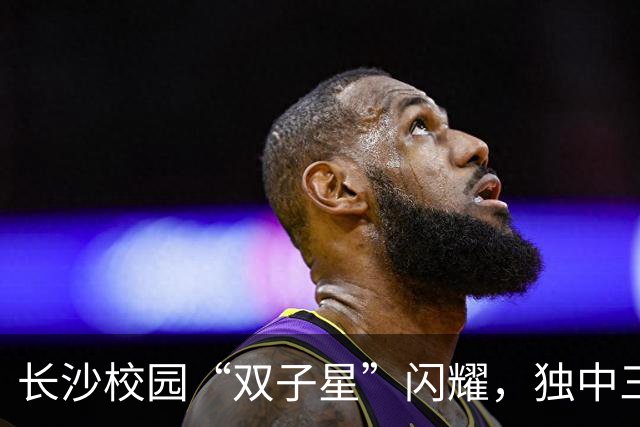 长沙校园“双子星”闪耀，独中三元登射手榜首，张翔：“脚感来了”