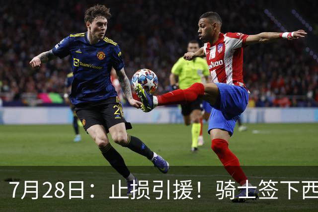 7月28日：止损引援！骑士签下西甲MVP，仍在追逐两名球员，弥补无缘老詹空缺