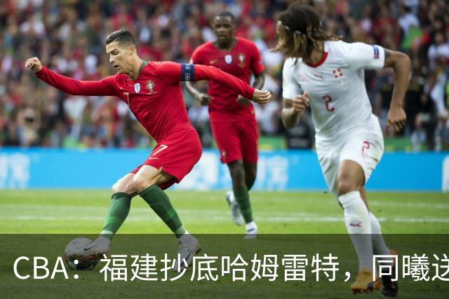 CBA：福建抄底哈姆雷特，同曦送走六人，江苏19岁中锋登陆西甲！